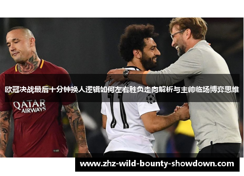 欧冠决战最后十分钟换人逻辑如何左右胜负走向解析与主帅临场博弈思维