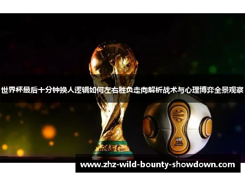 世界杯最后十分钟换人逻辑如何左右胜负走向解析战术与心理博弈全景观察