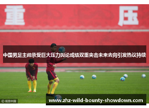 中国男足主帅承受巨大压力舆论成绩双重夹击未来去向引发热议持续