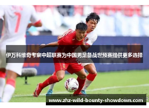 伊万科维奇考察中超联赛为中国男足备战世预赛提供更多选择