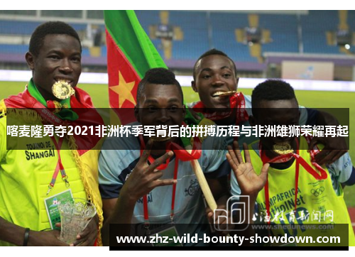 喀麦隆勇夺2021非洲杯季军背后的拼搏历程与非洲雄狮荣耀再起 喀麦隆勇夺2021非洲杯季军背后的拼搏历程与非洲雄狮荣耀再起