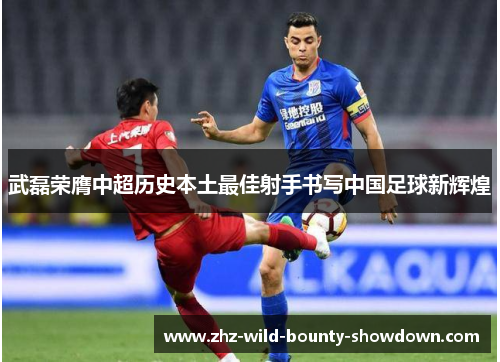 武磊荣膺中超历史本土最佳射手书写中国足球新辉煌