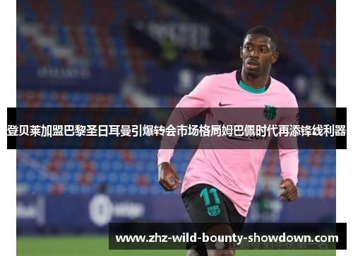 登贝莱加盟巴黎圣日耳曼引爆转会市场格局姆巴佩时代再添锋线利器