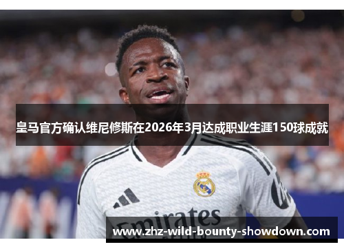 皇马官方确认维尼修斯在2026年3月达成职业生涯150球成就
