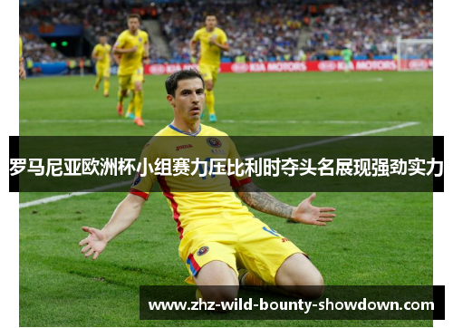 罗马尼亚欧洲杯小组赛力压比利时夺头名展现强劲实力