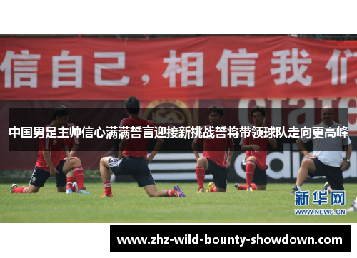 中国男足主帅信心满满誓言迎接新挑战誓将带领球队走向更高峰 中国男足主帅信心满满誓言迎接新挑战誓将带领球队走向更高峰