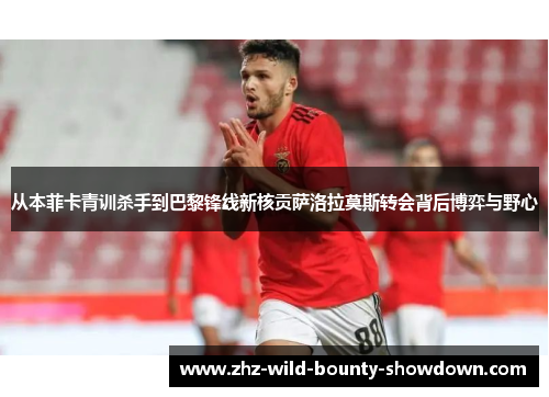 从本菲卡青训杀手到巴黎锋线新核贡萨洛拉莫斯转会背后博弈与野心 从本菲卡青训杀手到巴黎锋线新核贡萨洛拉莫斯转会背后博弈与野心