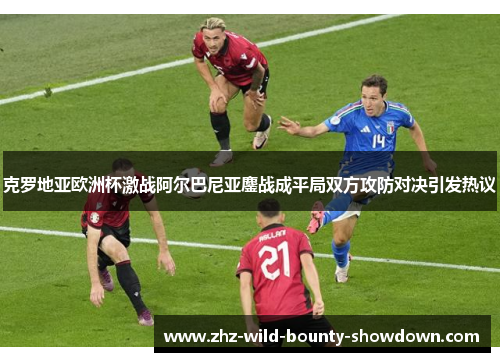克罗地亚欧洲杯激战阿尔巴尼亚鏖战成平局双方攻防对决引发热议 克罗地亚欧洲杯激战阿尔巴尼亚鏖战成平局双方攻防对决引发热议