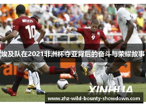 埃及队在2021非洲杯夺亚背后的奋斗与荣耀故事