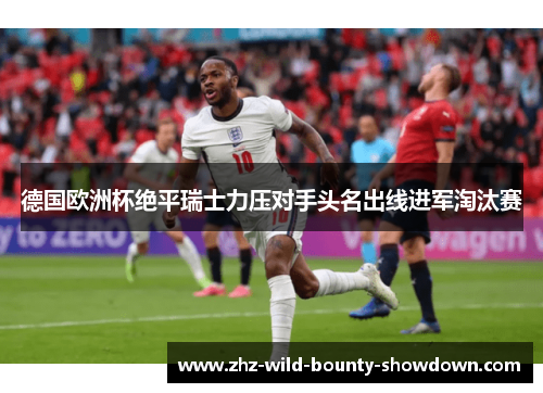 德国欧洲杯绝平瑞士力压对手头名出线进军淘汰赛
