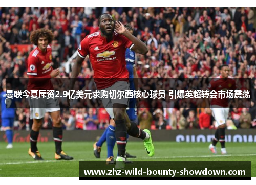 曼联今夏斥资2.9亿美元求购切尔西核心球员 引爆英超转会市场震荡