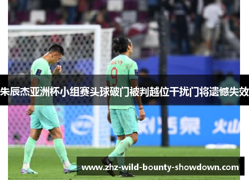 朱辰杰亚洲杯小组赛头球破门被判越位干扰门将遗憾失效