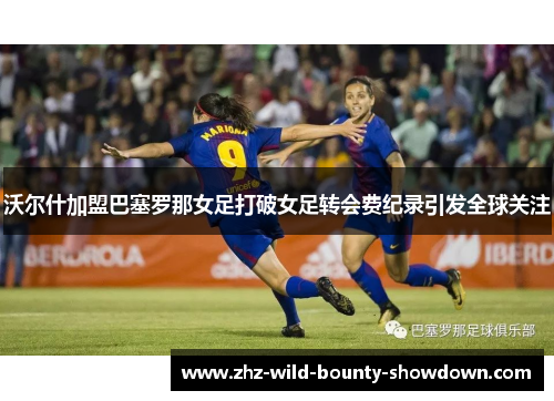 沃尔什加盟巴塞罗那女足打破女足转会费纪录引发全球关注