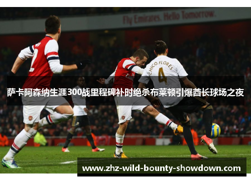 萨卡阿森纳生涯300战里程碑补时绝杀布莱顿引爆酋长球场之夜