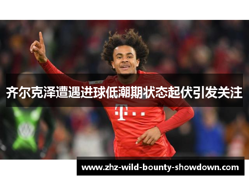 齐尔克泽遭遇进球低潮期状态起伏引发关注