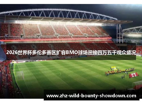 2026世界杯多伦多赛区扩容BMO球场迎接四万五千观众盛况
