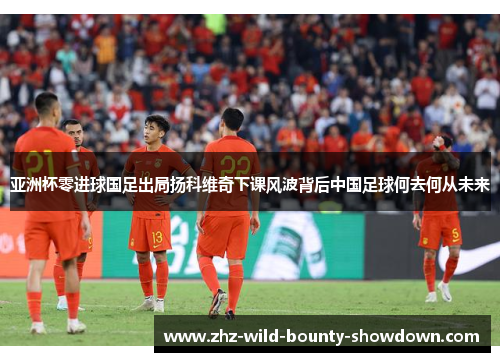 亚洲杯零进球国足出局扬科维奇下课风波背后中国足球何去何从未来 亚洲杯零进球国足出局扬科维奇下课风波背后中国足球何去何从未来