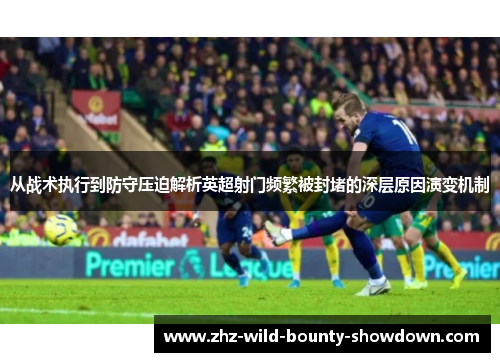 从战术执行到防守压迫解析英超射门频繁被封堵的深层原因演变机制 从战术执行到防守压迫解析英超射门频繁被封堵的深层原因演变机制