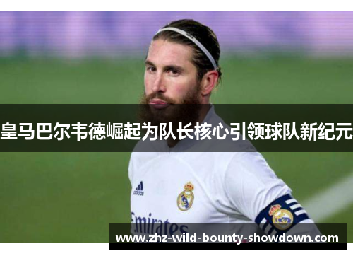 皇马巴尔韦德崛起为队长核心引领球队新纪元