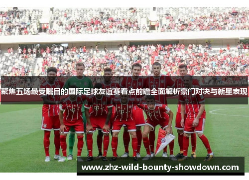 聚焦五场最受瞩目的国际足球友谊赛看点前瞻全面解析豪门对决与新星表现 聚焦五场最受瞩目的国际足球友谊赛看点前瞻全面解析豪门对决与新星表现